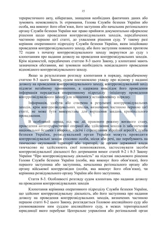 15
терористичного акту, кібератаки, знищення необхідних фактичних даних або
зумовить неможливість їх отримання, Голова Служби безпеки України або
особа, яка виконує його обов’язки, його заступник або начальник регіонального
органу Служби безпеки України має право прийняти документально оформлене
рішення щодо проведення контррозвідувальних заходів, передбачених
частиною першою цієї статті, до ухвалення рішення суду. У такому разі
керівник оперативного підрозділу Служби безпеки України, яким ініційовано
проведення контррозвідувального заходу, або його заступник повинен протягом
72 годин з початку контррозвідувального заходу звернутися до суду з
клопотанням про надання дозволу на проведення контррозвідувальних заходів.
Крім відомостей, передбачених статтею 8-3 цього Закону, у клопотанні мають
зазначатися обставини, які зумовили необхідність невідкладного проведення
відповідного контррозвідувального заходу.
Якщо за результатами розгляду клопотання в порядку, передбаченому
статтею 8-3 цього Закону, судом постановлено ухвалу про відмову у наданні
дозволу на проведення контррозвідувального заходу, контррозвідувальний захід
підлягає негайному припиненню, а одержана внаслідок його проведення
інформація передається оперативному підрозділу –ініціатору проведення
контррозвідувального заходу для знищення у встановленому порядку.
Інформація, здобута або створена в результаті контррозвідувальних
заходів, крім контррозвідувальних заходів, визначених частиною першою цієї
статті, не може бути використана для вирішення завдань кримінального
провадження.
В особливий період, під час дії правового режиму воєнного стану,
проведення антитерористичної операції або здійснення заходів із забезпечення
національної безпеки і оборони, відсічі і стримування збройної агресії Служба
безпеки України, розвідувальний орган України можуть проводити
контррозвідувальні заходи стосовно особи, місця або речі, що перебувають на
тимчасово окупованій території або території, де органи державної влади
тимчасово не здійснюють свої повноваження, застосовувати засоби
контррозвідувальної діяльності без дотримання вимог статей 8-2 і 8-3 Закону
України “Про контррозвідувальну діяльність” на підставі письмового рішення
Голови Служби безпеки України (особи, яка виконує його обов’язки), його
першого заступника або заступника, начальника регіонального органу або
органу військової контррозвідки (особи, яка виконує його обов’язки), чи
керівника розвідувального органу України або його заступника.
Стаття 8-3. Особливості розгляду судом клопотань про надання дозволу
на проведення контррозвідувальних заходів
Клопотання керівника оперативного підрозділу Служби безпеки України,
що здійснює контррозвідувальну діяльність, або його заступника про надання
дозволу на проведення контррозвідувальних заходів, визначених частиною
першою статті 8-2 цього Закону, розглядається Головою апеляційного суду або
уповноваженим ним суддею апеляційного суду, в межах територіальної
юрисдикції якого перебуває Центральне управління або регіональний орган
 