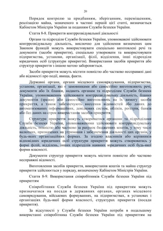 20
Порядок контролю за придбанням, зберіганням, переміщенням,
реалізацією майна, зазначеного в частині першій цієї статті, визначається
Кабінетом Міністрів України за поданням Служби безпеки України.
Стаття 8-8. Прикриття контррозвідувальної діяльності
Органи та підрозділи Служби безпеки України, уповноважені здійснювати
контррозвідувальну діяльність, виключно для здійснення визначених цим
Законом функцій можуть використовувати спеціально виготовлені речі та
документи (засоби прикриття), спеціально утворювати та використовувати
підприємства, установи, організації, філії, відділення, інші підрозділи
юридичних осіб (структури прикриття). Використання засобів прикриття або
структур прикриття з іншою метою забороняється.
Засоби прикриття можуть містити повністю або частково несправжні дані
або відомості про події, явища, факти.
Державні органи, органи місцевого самоврядування, підприємства,
установи, організації, які є замовниками або самостійно виготовляють речі,
документи або їх бланки, надають органам та підрозділам Служби безпеки
України, уповноваженим здійснювати контррозвідувальну діяльність, бланки
документів (зразки) або самостійно виготовляють на їх вимогу засоби
прикриття, а також забезпечують внесення відомостей або даних до
автоматизованих інформаційних, довідкових систем, обліків, реєстрів, банків
або баз даних на строк використання засобів прикриття.
Структури прикриття можуть створюватися органами та підрозділами
Служби безпеки України, уповноваженими здійснювати контррозвідувальну
діяльність, повністю або частково за рахунок бюджетних коштів, у тому числі
валютних, призначених на утримання і забезпечення діяльності цих органів, у
будь-яких організаційних формах. За згодою власників або керівників
відповідних юридичних осіб структури прикриття можуть створюватись у
формі філій, відділень, інших підрозділів наявних юридичних осіб будь-якої
форми власності.
Документи структур прикриття можуть містити повністю або частково
несправжні відомості.
Виготовлення засобів прикриття, використання коштів та майна структур
прикриття здійснюється у порядку, визначеному Кабінетом Міністрів України.
Стаття 8-9. Використання співробітників Служби безпеки України під
прикриттям
Співробітники Служби безпеки України під прикриттям можуть
призначатися на посади в державних органах, органах місцевого
самоврядування, військових формуваннях, на підприємствах, в установах і
організаціях будь-якої форми власності, структурах прикриття (посади
прикриття).
За відсутності у Служби безпеки України потреби в подальшому
використанні співробітника Служби безпеки України під прикриттям на
 