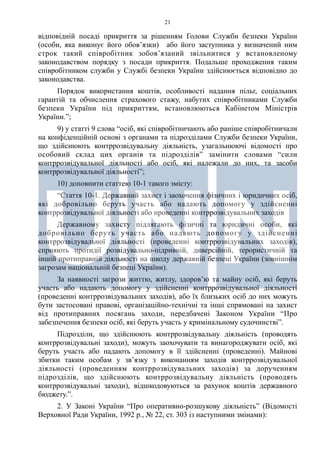21
відповідній посаді прикриття за рішенням Голови Служби безпеки України
(особи, яка виконує його обов’язки) або його заступника у визначений ним
строк такий співробітник зобов’язаний звільнитися у встановленому
законодавством порядку з посади прикриття. Подальше проходження таким
співробітником служби у Службі безпеки України здійснюється відповідно до
законодавства.
Порядок використання коштів, особливості надання пільг, соціальних
гарантій та обчислення страхового стажу, набутих співробітниками Служби
безпеки України під прикриттям, встановлюються Кабінетом Міністрів
України.”;
9) у статті 9 слова “осіб, які співробітничають або раніше співробітничали
на конфіденційній основі з органами та підрозділами Служби безпеки України,
що здійснюють контррозвідувальну діяльність, узагальнюючі відомості про
особовий склад цих органів та підрозділів” замінити словами “сили
контррозвідувальної діяльності або осіб, які належали до них, та засоби
контррозвідувальної діяльності”;
10) доповнити статтею 10-1 такого змісту:
“Стаття 10-1. Державний захист і заохочення фізичних і юридичних осіб,
які добровільно беруть участь або надають допомогу у здійсненні
контррозвідувальної діяльності або проведенні контррозвідувальних заходів
Державному захисту підлягають фізичні та юридичні особи, які
добровільно беруть участь або надають допомогу у здійсненні
контррозвідувальної діяльності (проведенні контррозвідувальних заходів),
сприяють протидії розвідувально-підривній, диверсійній, терористичній та
іншій протиправній діяльності на шкоду державній безпеці України (зовнішнім
загрозам національній безпеці України).
За наявності загрози життю, житлу, здоров’ю та майну осіб, які беруть
участь або надають допомогу у здійсненні контррозвідувальної діяльності
(проведенні контррозвідувальних заходів), або їх близьких осіб до них можуть
бути застосовані правові, організаційно-технічні та інші спрямовані на захист
від протиправних посягань заходи, передбачені Законом України “Про
забезпечення безпеки осіб, які беруть участь у кримінальному судочинстві”.
Підрозділи, що здійснюють контррозвідувальну діяльність (проводять
контррозвідувальні заходи), можуть заохочувати та винагороджувати осіб, які
беруть участь або надають допомогу в її здійсненні (проведенні). Майнові
збитки таким особам у зв’язку з виконанням заходів контррозвідувальної
діяльності (проведенням контррозвідувальних заходів) за дорученням
підрозділів, що здійснюють контррозвідувальну діяльність (проводять
контррозвідувальні заходи), відшкодовуються за рахунок коштів державного
бюджету.”.
2. У Законі України “Про оперативно-розшукову діяльність” (Відомості
Верховної Ради України, 1992 р., № 22, ст. 303 із наступними змінами):
 