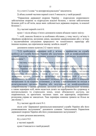 22
1) у статті 2 слова “та контррозвідувальних” виключити;
2) абзац сьомий частини першої статті 5 викласти у такій редакції:
“Управління державної охорони України – підрозділом оперативного
забезпечення охорони та підрозділом власної безпеки, з метою забезпечення
безпеки осіб та об’єктів, щодо яких здійснюється державна охорона, та власної
безпеки;”;
3) у частині першій статті 6:
пункт 1 після абзацу п’ятого доповнити новим абзацом такого змісту:
“– осіб, зниклих безвісти за особливих обставин, у тому числі у зв’язку із
збройним конфліктом, воєнними діями, масовими заворушеннями або у зв’язку
з надзвичайними ситуаціями природного чи техногенного характеру або
іншими подіями, що спричинили масову загибель людей”;
доповнити новим пунктом 2-2 такого змісту:
“2-2) необхідність перевірки осіб у зв’язку з прийняттям на службу
(роботу) до Служби безпеки України або залученням осіб до конфіденційного
співробітництва, чи використанням допомоги гласних і негласних позаштатних
працівників;”;
4) частину четверту статті 9 викласти у такій редакції:
“При перевірці осіб у зв’язку з прийняттям на службу (роботу) до Служби
безпеки України або залученням осіб до конфіденційного співробітництва із
Службою безпеки України, чи використанням допомоги гласних і негласних
позаштатних працівників, а також у зв’язку із запитами уповноважених
державних органів, установ та організацій про перевірку осіб у зв'язку з
оформленням їм допуску до державної таємниці, допуску до робіт із ядерними
матеріалами та на ядерних установках, у зв’язку з призначенням на посади в
розвідувальних органах України або залученням до конфіденційного
співробітництва з такими органами, доступом осіб до розвідувальної таємниці,
а також перевірки осіб, яким надається дозвіл на перебування без супроводу в
контрольованих та стерильних зонах, зонах обмеженого доступу, що
охороняються, та критичних частинах таких зон аеропортів, оперативно-
розшукова справа не заводиться. Така перевірка повинна тривати не більш як
два місяці.”;
5) у частині другій статті 9-1:
після слів “Державної кримінально-виконавчої служби України або його
уповноваженим заступником” доповнити словами “начальником Управління
державної охорони України або його уповноваженим заступником”;
останнє речення виключити;
6) у статті 9-2:
у частині першій:
пункт 4 викласти в такій редакції:
 