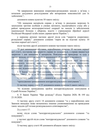 23
“4) завершення виконання оперативно-розшукових заходів у зв’язку з
початком досудового розслідування або вичерпання можливостей для їх
здійснення;”;
доповнити новим пунктом 10 такого змісту:
“10) знищення матеріалів справи у зв’язку із реальною загрозою їх
захоплення третіми особами в умовах воєнного, надзвичайного стану або у
районі проведення антитерористичної операції чи заходів із забезпечення
національної безпеки і оборони, відсічі і стримування збройної агресії
Російської Федерації та/або інших держав проти України.”;
у першому реченні частини другої після слів “закриття оперативно-
розшукової справи,” доповнити словами “окрім як на підставі пункту 10
частини першої цієї статті,”;
після частини другої доповнити новими частинами такого змісту:
“У разі виникнення обставин, передбачених пунктом 10 частини першої
цієї статті, постанова про закриття справи не складається, а справа вважається
закритою з дня знищення її матеріалів. Повідомлення прокурору та суду у
такому випадку надсилається після виникнення об’єктивної можливості.
Якщо підстави для заведення справи, матеріали якої знищено,
продовжують існувати, заводиться нова справа, а матеріали оперативно-
розшукової діяльності, які не було знищено, а також ті, які можуть бути
відновлені, відновлюються і долучаються до нової справи.”.
3. У Законі України “Про державну таємницю” (Відомості Верховної Ради
України, 1994 р., № 16, ст. 93 із наступними змінами):
1) частину сьому статті 22 доповнити абзацом такого змісту:
“проходження громадянином контррозвідувального опитування.”;
2) частину першу статті 23 доповнити новим пунктом 6 такого змісту:
“6) відмови громадянина пройти контррозвідувальне опитування в
Службі безпеки України;”.
4. У Законі України “Про розвідку” (Голос України 2020, № 195 від
23.10.2020:
1) частину другу статті 14 доповнити словами “та у передбачених цим
Законом випадках може визначатись іншими уповноваженими на проведення
таких заходів суб’єктами розвідувального співтовариства”;
2) у статті 17:
назву після слова “контррозвідувальних” доповнити словами “та
пошукових”;
у частині другій після слова “контррозвідувальні” доповнити словами “та
пошукові”;
3) частину другу статті 48 доповнити абзацом такого змісту:
 