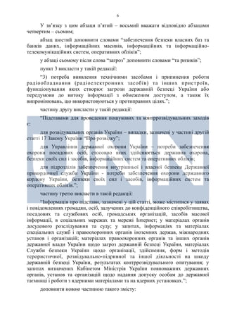 6
У зв’язку з цим абзаци п’ятий – восьмий вважати відповідно абзацами
четвертим – сьомим;
абзац шостий доповнити словами “забезпечення безпеки власних баз та
банків даних, інформаційних масивів, інформаційних та інформаційно-
телекомунікаційних систем, оперативних обліків”;
у абзаці сьомому після слова “загроз” доповнити словами “та ризиків”;
пункт 3 викласти у такій редакції:
“3) потреба виявлення технічними засобами і припинення роботи
радіообладнання (радіоелектронних засобів) та інших пристроїв,
функціонування яких створює загрози державній безпеці України або
передумови до витоку інформації з обмеженим доступом, а також їх
випромінювань, що використовуються у протиправних цілях.”;
частину другу викласти у такій редакції:
“Підставами для проведення пошукових та контррозвідувальних заходів
є:
для розвідувальних органів України – випадки, зазначені у частині другій
статті 17 Закону України “Про розвідку”;
для Управління державної охорони України – потреби забезпечення
охорони посадових осіб, стосовно яких здійснюється державна охорона,
безпеки своїх сил і засобів, інформаційних систем та оперативних обліків;
для підрозділів забезпечення внутрішньої і власної безпеки Державної
прикордонної служби України - потреби забезпечення охорони державного
кордону України, безпеки своїх сил і засобів, інформаційних систем та
оперативних обліків.”;
частину третю викласти в такій редакції:
“Інформація про підстави, зазначені у цій статті, може міститися у заявах
і повідомленнях громадян, осіб, залучених до конфіденційного співробітництва,
посадових та службових осіб, громадських організацій, засобів масової
інформації, в соціальних мережах та мережі Інтернет; у матеріалах органів
досудового розслідування та суду; у запитах, інформаціях та матеріалах
спеціальних служб і правоохоронних органів іноземних держав, міжнародних
установ і організацій; матеріалах правоохоронних органів та інших органів
державної влади України щодо загроз державній безпеці України, матеріалах
Служби безпеки України щодо організації, здійснення, форм і методів
терористичної, розвідувально-підривної та іншої діяльності на шкоду
державній безпеці України, результатах контррозвідувального опитування; у
запитах визначених Кабінетом Міністрів України повноважних державних
органів, установ та організацій щодо надання допуску особам до державної
таємниці і роботи з ядерними матеріалами та на ядерних установках.”;
доповнити новою частиною такого змісту:
 