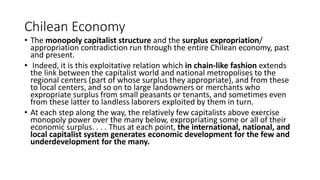 Chilean Economy
• The monopoly capitalist structure and the surplus expropriation/
appropriation contradiction run through the entire Chilean economy, past
and present.
• Indeed, it is this exploitative relation which in chain-like fashion extends
the link between the capitalist world and national metropolises to the
regional centers (part of whose surplus they appropriate), and from these
to local centers, and so on to large landowners or merchants who
expropriate surplus from small peasants or tenants, and sometimes even
from these latter to landless laborers exploited by them in turn.
• At each step along the way, the relatively few capitalists above exercise
monopoly power over the many below, expropriating some or all of their
economic surplus. . . . Thus at each point, the international, national, and
local capitalist system generates economic development for the few and
underdevelopment for the many.
 
