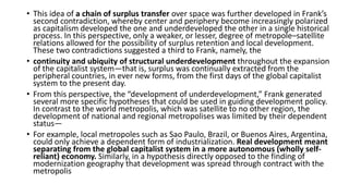 • This idea of a chain of surplus transfer over space was further developed in Frank’s
second contradiction, whereby center and periphery become increasingly polarized
as capitalism developed the one and underdeveloped the other in a single historical
process. In this perspective, only a weaker, or lesser, degree of metropole–satellite
relations allowed for the possibility of surplus retention and local development.
These two contradictions suggested a third to Frank, namely, the
• continuity and ubiquity of structural underdevelopment throughout the expansion
of the capitalist system—that is, surplus was continually extracted from the
peripheral countries, in ever new forms, from the first days of the global capitalist
system to the present day.
• From this perspective, the “development of underdevelopment,” Frank generated
several more specific hypotheses that could be used in guiding development policy.
In contrast to the world metropolis, which was satellite to no other region, the
development of national and regional metropolises was limited by their dependent
status—
• For example, local metropoles such as Sao Paulo, Brazil, or Buenos Aires, Argentina,
could only achieve a dependent form of industrialization. Real development meant
separating from the global capitalist system in a more autonomous (wholly self-
reliant) economy. Similarly, in a hypothesis directly opposed to the finding of
modernization geography that development was spread through contract with the
metropolis
 