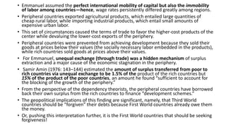 • Emmanuel assumed the perfect international mobility of capital but also the immobility
of labor among countries—hence, wage rates persistently differed greatly among regions.
• Peripheral countries exported agricultural products, which entailed large quantities of
cheap rural labor, while importing industrial products, which entail small amounts of
expensive urban labor.
• This set of circumstances caused the terms of trade to favor the higher-cost products of the
center while devaluing the lower-cost exports of the periphery.
• Peripheral countries were prevented from achieving development because they sold their
goods at prices below their values (the socially necessary labor embedded in the products),
while rich countries sold goods at prices above their values.
• For Emmanuel, unequal exchange (through trade) was a hidden mechanism of surplus
extraction and a major cause of the economic stagnation in the periphery.
• Samir Amin (1976: 143–144) estimated the amount of surplus transferred from poor to
rich countries via unequal exchange to be 1.5% of the product of the rich countries but
15% of the product of the poor countries, an amount he found “sufficient to account for
the blocking of the growth of the periphery.”
• From the perspective of the dependency theorists, the peripheral countries have borrowed
back their own surplus from the rich countries to finance “development schemes.”
• The geopolitical implications of this finding are significant, namely, that Third World
countries should be “forgiven” their debts because First World countries already owe them
the money.
• Or, pushing this interpretation further, it is the First World countries that should be seeking
forgiveness!
 