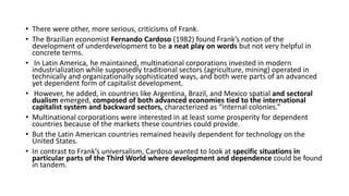 • There were other, more serious, criticisms of Frank.
• The Brazilian economist Fernando Cardoso (1982) found Frank’s notion of the
development of underdevelopment to be a neat play on words but not very helpful in
concrete terms.
• In Latin America, he maintained, multinational corporations invested in modern
industrialization while supposedly traditional sectors (agriculture, mining) operated in
technically and organizationally sophisticated ways, and both were parts of an advanced
yet dependent form of capitalist development.
• However, he added, in countries like Argentina, Brazil, and Mexico spatial and sectoral
dualism emerged, composed of both advanced economies tied to the international
capitalist system and backward sectors, characterized as “internal colonies.”
• Multinational corporations were interested in at least some prosperity for dependent
countries because of the markets these countries could provide.
• But the Latin American countries remained heavily dependent for technology on the
United States.
• In contrast to Frank’s universalism, Cardoso wanted to look at specific situations in
particular parts of the Third World where development and dependence could be found
in tandem.
 