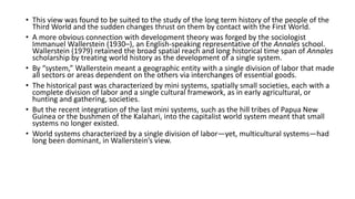 • This view was found to be suited to the study of the long term history of the people of the
Third World and the sudden changes thrust on them by contact with the First World.
• A more obvious connection with development theory was forged by the sociologist
Immanuel Wallerstein (1930–), an English-speaking representative of the Annales school.
Wallerstein (1979) retained the broad spatial reach and long historical time span of Annales
scholarship by treating world history as the development of a single system.
• By “system,” Wallerstein meant a geographic entity with a single division of labor that made
all sectors or areas dependent on the others via interchanges of essential goods.
• The historical past was characterized by mini systems, spatially small societies, each with a
complete division of labor and a single cultural framework, as in early agricultural, or
hunting and gathering, societies.
• But the recent integration of the last mini systems, such as the hill tribes of Papua New
Guinea or the bushmen of the Kalahari, into the capitalist world system meant that small
systems no longer existed.
• World systems characterized by a single division of labor—yet, multicultural systems—had
long been dominant, in Wallerstein’s view.
 