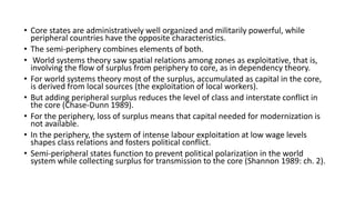 • Core states are administratively well organized and militarily powerful, while
peripheral countries have the opposite characteristics.
• The semi-periphery combines elements of both.
• World systems theory saw spatial relations among zones as exploitative, that is,
involving the flow of surplus from periphery to core, as in dependency theory.
• For world systems theory most of the surplus, accumulated as capital in the core,
is derived from local sources (the exploitation of local workers).
• But adding peripheral surplus reduces the level of class and interstate conflict in
the core (Chase-Dunn 1989).
• For the periphery, loss of surplus means that capital needed for modernization is
not available.
• In the periphery, the system of intense labour exploitation at low wage levels
shapes class relations and fosters political conflict.
• Semi-peripheral states function to prevent political polarization in the world
system while collecting surplus for transmission to the core (Shannon 1989: ch. 2).
 