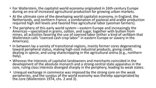 • For Wallerstein, the capitalist world economy originated in 16th-century Europe
during an era of increased agricultural production for growing urban markets.
• At the ultimate core of the developing world capitalist economy, in England, the
Netherlands, and northern France, a combination of pastoral and arable production
required high skill levels and favored free agricultural labor (yeoman farmers).
• The periphery of this early world system—eastern Europe and increasingly the
Americas—specialized in grains, cotton, and sugar, together with bullion from
mines, all activities favoring the use of coerced labor (either a kind of serfdom that
Wallerstein calls “coerced cash crop labor” in eastern Europe or slavery in the
Americas).
• In between lay a variety of transitional regions, mainly former cores degenerating
toward peripheral status, making high-cost industrial products, giving credit,
dealing in specie, and using sharecropping in the agricultural arena (e.g., northern
Italy).
• Whereas the interests of capitalist landowners and merchants coincided in the
development of the absolute monarch and a strong central state apparatus in the
core, ruling class interests diverged sharply in the periphery, leading to weak states.
• Unequal exchange in commerce was imposed by the strong core on the weak
peripheries, and the surplus of the world economy was thereby appropriated by
the core (Wallerstein 1974, chs. 2 and 3).
 