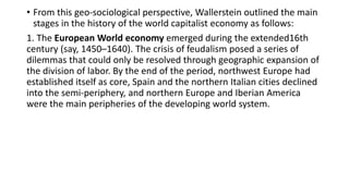 • From this geo-sociological perspective, Wallerstein outlined the main
stages in the history of the world capitalist economy as follows:
1. The European World economy emerged during the extended16th
century (say, 1450–1640). The crisis of feudalism posed a series of
dilemmas that could only be resolved through geographic expansion of
the division of labor. By the end of the period, northwest Europe had
established itself as core, Spain and the northern Italian cities declined
into the semi-periphery, and northern Europe and Iberian America
were the main peripheries of the developing world system.
 