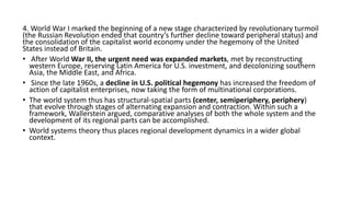 4. World War I marked the beginning of a new stage characterized by revolutionary turmoil
(the Russian Revolution ended that country’s further decline toward peripheral status) and
the consolidation of the capitalist world economy under the hegemony of the United
States instead of Britain.
• After World War II, the urgent need was expanded markets, met by reconstructing
western Europe, reserving Latin America for U.S. investment, and decolonizing southern
Asia, the Middle East, and Africa.
• Since the late 1960s, a decline in U.S. political hegemony has increased the freedom of
action of capitalist enterprises, now taking the form of multinational corporations.
• The world system thus has structural-spatial parts (center, semiperiphery, periphery)
that evolve through stages of alternating expansion and contraction. Within such a
framework, Wallerstein argued, comparative analyses of both the whole system and the
development of its regional parts can be accomplished.
• World systems theory thus places regional development dynamics in a wider global
context.
 