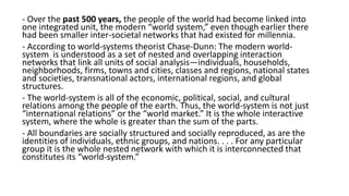 - Over the past 500 years, the people of the world had become linked into
one integrated unit, the modern “world system,” even though earlier there
had been smaller inter-societal networks that had existed for millennia.
- According to world-systems theorist Chase-Dunn: The modern world-
system is understood as a set of nested and overlapping interaction
networks that link all units of social analysis—individuals, households,
neighborhoods, firms, towns and cities, classes and regions, national states
and societies, transnational actors, international regions, and global
structures.
- The world-system is all of the economic, political, social, and cultural
relations among the people of the earth. Thus, the world-system is not just
“international relations” or the “world market.” It is the whole interactive
system, where the whole is greater than the sum of the parts.
- All boundaries are socially structured and socially reproduced, as are the
identities of individuals, ethnic groups, and nations. . . . For any particular
group it is the whole nested network with which it is interconnected that
constitutes its “world-system.”
 