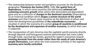 • The relationship between center and periphery assumed, for the Brazilian
geographer Theotonio dos Santos (1971: 226), the spatial form of
dependence, in which some countries (the dominant) achieved self-
sustaining economic growth while others (the dominated and dependent)
grew only as a reflection of changes in the dominant countries [Dependency
is] an historical condition which shapes a certain structure of the world
economy such that it favors some countries to the detriment of others and
limits the development possibilities of the subordinate economies . . . a
situation in which the economy of a certain group of countries is conditioned
by the development and expansion of another economy, to which their own
is subjected.
• The incorporation of Latin America into the capitalist world economy directly
through (Spanish and Portuguese) colonial administration but more subtly
through trade, asserted dos Santos, geared the region’s economies toward
meeting demands from the center rather than the needs of Latin America’s
people themselves, even when the main economic activities in the regional
economy were locally controlled.
 