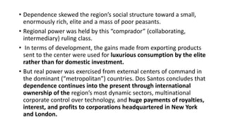 • Dependence skewed the region’s social structure toward a small,
enormously rich, elite and a mass of poor peasants.
• Regional power was held by this “comprador” (collaborating,
intermediary) ruling class.
• In terms of development, the gains made from exporting products
sent to the center were used for luxurious consumption by the elite
rather than for domestic investment.
• But real power was exercised from external centers of command in
the dominant (“metropolitan”) countries. Dos Santos concludes that
dependence continues into the present through international
ownership of the region’s most dynamic sectors, multinational
corporate control over technology, and huge payments of royalties,
interest, and profits to corporations headquartered in New York
and London.
 