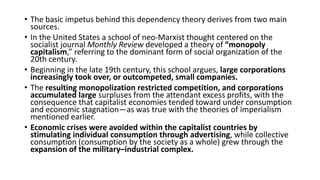 • The basic impetus behind this dependency theory derives from two main
sources.
• In the United States a school of neo-Marxist thought centered on the
socialist journal Monthly Review developed a theory of “monopoly
capitalism,” referring to the dominant form of social organization of the
20th century.
• Beginning in the late 19th century, this school argues, large corporations
increasingly took over, or outcompeted, small companies.
• The resulting monopolization restricted competition, and corporations
accumulated large surpluses from the attendant excess profits, with the
consequence that capitalist economies tended toward under consumption
and economic stagnation—as was true with the theories of imperialism
mentioned earlier.
• Economic crises were avoided within the capitalist countries by
stimulating individual consumption through advertising, while collective
consumption (consumption by the society as a whole) grew through the
expansion of the military–industrial complex.
 