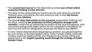 • The second main source for the dependency school was critical radical
economic thinking in Latin America.
• The ideas of the United Nations Commission for Latin America and Raúl
Prebisch were criticized by the Latin American left, in that the former
ignored class relations.
• The kind of state intervention in the economy proposed by Prebisch and
the ECLA, involving the protection of infant industries through tariff
remedies, could end up subsidizing the profits of the local bourgeoisie, with
consumers paying vastly higher prices for the subsidized commodities (at
one time the tariff on refrigerators imported into Mexico was 800%!).
• A more radical dependentista (dependency) position was pieced together
by such writers as Osvaldo Sunkel (1972), Celso Furtado (1963), Fernando
Cardoso and Enzo Faletto (1979), and Theotonio dos Santos (1970) and
popularized in the English-speaking world through the writings of Andre
Gunder Frank.
 