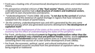 • Frank was a leading critic of (conventional) development economics and modernization
theory.
• His perspective entailed criticism of the “dual society” thesis, which stated that
underdeveloped societies had a dual structure of modern and traditional sectors,
each with its own characteristics and dynamic.
• “Underdevelopment,” Frank (1966: 18) wrote, “is not due to the survival of archaic
institutions and the existence of capital shortage in regions that have remained
isolated from the stream of world history.
• On the contrary, underdevelopment was and still is generated by the very same
historical process which also generated economic development: the development of
capitalism itself.”
• In this view, the development of the states at the center of the capitalist world
economy had the effect of underdeveloping the states of the periphery.
• For Frank, attributing underdevelopment to lingering traditionalism rather than the
advance of capitalism was a historical and political mistake. Rather, world capitalism
destroyed or transformed earlier social systems even as it came into existence,
converting them into sources of its own further development (Frank 1969a).
• For Frank, the economic, political, social, and cultural institutions of the
underdeveloped countries resulted from the penetration of capitalism rather than
being original or traditional
 