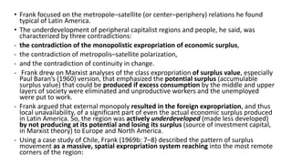 • Frank focused on the metropole–satellite (or center–periphery) relations he found
typical of Latin America.
• The underdevelopment of peripheral capitalist regions and people, he said, was
characterized by three contradictions:
- the contradiction of the monopolistic expropriation of economic surplus,
- the contradiction of metropolis–satellite polarization,
- and the contradiction of continuity in change.
- Frank drew on Marxist analyses of the class expropriation of surplus value, especially
Paul Baran’s (1960) version, that emphasized the potential surplus (accumulable
surplus value) that could be produced if excess consumption by the middle and upper
layers of society were eliminated and unproductive workers and the unemployed
were put to work.
- Frank argued that external monopoly resulted in the foreign expropriation, and thus
local unavailability, of a significant part of even the actual economic surplus produced
in Latin America. So, the region was actively underdeveloped (made less developed)
by not producing at its potential and losing its surplus (source of investment capital,
in Marxist theory) to Europe and North America.
- Using a case study of Chile, Frank (1969b: 7–8) described the pattern of surplus
movement as a massive, spatial expropriation system reaching into the most remote
corners of the region:
 