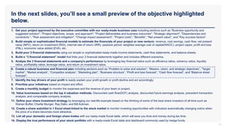 In the next slides, you’ll see a small preview of the objective highlighted
below.
14
1. Get your project approved by the executive committee with our ready-made business case including sections such as "Business opportunity and
suggested solution", "Project objectives, scope, and approach", "Project deliverables and business outcomes", "Strategic alignment", "Dependencies and
constraints ", "Risk assessment and mitigation", "Change impact assessment", "Project costs", "Benefits", "Net present value", and "Key success factors“.
2. Build simple or sophisticated financial models to estimate the financials of your project or new venture: revenue, cost savings, cash flow, net present
value (NPV), return on investment (ROI), internal rate of return (IRR), payback period, weighted average cost of capital(WACC), project capex, profit and loss
(P&L), economic value added (EVA), etc.
3. Build your 3 financial statements using our simple or sophisticated ready-made income statements, cash flow statements, and balance sheets.
4. Build a “3 financial statement” model that links your 3 financial statements together and includes different scenarios.
5. Analyze the 3 financial statements and a company’s performance by leveraging key financial ratios such as efficiency ratios, solvency ratios, liquidity
ratios, profitability ratios, leverage ratios, and return on investment ratios.
6. Create a robust business and financial plan including sections such as “Problem to solve and solution”, “Mission, vision, and strategic objectives”, “Target
market”, “Market analysis”, “Competitor analysis”, “Marketing plan”, “Business structure”, “Profit and loss forecast”, “Cash flow forecast”, and “Balance sheet
forecast”.
7. Identify the key drivers of your profit to easily explain your profit growth or profit decline and act accordingly.
8. Prioritize your initiatives based on impact and effort.
9. Create a monthly budget to monitor the expenses and the revenue of your team or project.
10. Value businesses based on the top 4 valuation methods: Discounted cash flow(DCF) analysis, discounted future earnings analysis, precedent transaction
analysis, and comparable company analysis.
11. Define your share investment strategy by leveraging our real-life example based on the thinking of some of the best share investors of all time such as
Warren Buffet, Charlie Munger, Ray Dalio, and Bill Ackman.
12. Create a share watchlist in 1 Excel sheet linked to the stock market to monitor investing opportunities with indicators automatically changing colors when
the price of a share becomes more attractive.
13. List all your domestic and foreign share trades with our ready-made Excel table, which will save you time and money during tax time.
14. Display the true performance of your stock portfolio with a ready-made Excel table and dashboard commonly used by hedge funds.
 