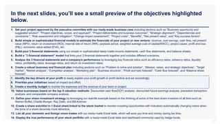 In the next slides, you’ll see a small preview of the objectives highlighted
below.
17
1. Get your project approved by the executive committee with our ready-made business case including sections such as "Business opportunity and
suggested solution", "Project objectives, scope, and approach", "Project deliverables and business outcomes", "Strategic alignment", "Dependencies and
constraints ", "Risk assessment and mitigation", "Change impact assessment", "Project costs", "Benefits", "Net present value", and "Key success factors“.
2. Build simple or sophisticated financial models to estimate the financials of your project or new venture: revenue, cost savings, cash flow, net present
value (NPV), return on investment (ROI), internal rate of return (IRR), payback period, weighted average cost of capital(WACC), project capex, profit and loss
(P&L), economic value added (EVA), etc.
3. Build your 3 financial statements using our simple or sophisticated ready-made income statements, cash flow statements, and balance sheets.
4. Build a “3 financial statement” model that links your 3 financial statements together and includes different scenarios.
5. Analyze the 3 financial statements and a company’s performance by leveraging key financial ratios such as efficiency ratios, solvency ratios, liquidity
ratios, profitability ratios, leverage ratios, and return on investment ratios.
6. Create a robust business and financial plan including sections such as “Problem to solve and solution”, “Mission, vision, and strategic objectives”, “Target
market”, “Market analysis”, “Competitor analysis”, “Marketing plan”, “Business structure”, “Profit and loss forecast”, “Cash flow forecast”, and “Balance sheet
forecast”.
7. Identify the key drivers of your profit to easily explain your profit growth or profit decline and act accordingly.
8. Prioritize your initiatives based on impact and effort.
9. Create a monthly budget to monitor the expenses and the revenue of your team or project.
10. Value businesses based on the top 4 valuation methods: Discounted cash flow(DCF) analysis, discounted future earnings analysis, precedent transaction
analysis, and comparable company analysis.
11. Define your share investment strategy by leveraging our real-life example based on the thinking of some of the best share investors of all time such as
Warren Buffet, Charlie Munger, Ray Dalio, and Bill Ackman.
12. Create a share watchlist in 1 Excel sheet linked to the stock market to monitor investing opportunities with indicators automatically changing colors when
the price of a share becomes more attractive.
13. List all your domestic and foreign share trades with our ready-made Excel table, which will save you time and money during tax time.
14. Display the true performance of your stock portfolio with a ready-made Excel table and dashboard commonly used by hedge funds.
 