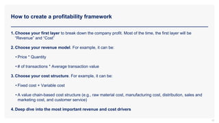 How to create a profitability framework
22
1. Choose your first layer to break down the company profit. Most of the time, the first layer will be
“Revenue” and “Cost”
2. Choose your revenue model. For example, it can be:
• Price * Quantity
• # of transactions * Average transaction value
3. Choose your cost structure. For example, it can be:
• Fixed cost + Variable cost
• A value chain-based cost structure (e.g., raw material cost, manufacturing cost, distribution, sales and
marketing cost, and customer service)
4. Deep dive into the most important revenue and cost drivers
 