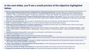 In the next slides, you’ll see a small preview of the objective highlighted
below.
25
1. Get your project approved by the executive committee with our ready-made business case including sections such as "Business opportunity and
suggested solution", "Project objectives, scope, and approach", "Project deliverables and business outcomes", "Strategic alignment", "Dependencies and
constraints ", "Risk assessment and mitigation", "Change impact assessment", "Project costs", "Benefits", "Net present value", and "Key success factors“.
2. Build simple or sophisticated financial models to estimate the financials of your project or new venture: revenue, cost savings, cash flow, net present
value (NPV), return on investment (ROI), internal rate of return (IRR), payback period, weighted average cost of capital(WACC), project capex, profit and loss
(P&L), economic value added (EVA), etc.
3. Build your 3 financial statements using our simple or sophisticated ready-made income statements, cash flow statements, and balance sheets.
4. Build a “3 financial statement” model that links your 3 financial statements together and includes different scenarios.
5. Analyze the 3 financial statements and a company’s performance by leveraging key financial ratios such as efficiency ratios, solvency ratios, liquidity
ratios, profitability ratios, leverage ratios, and return on investment ratios.
6. Create a robust business and financial plan including sections such as “Problem to solve and solution”, “Mission, vision, and strategic objectives”, “Target
market”, “Market analysis”, “Competitor analysis”, “Marketing plan”, “Business structure”, “Profit and loss forecast”, “Cash flow forecast”, and “Balance sheet
forecast”.
7. Identify the key drivers of your profit to easily explain your profit growth or profit decline and act accordingly.
8. Prioritize your initiatives based on impact and effort.
9. Create a monthly budget to monitor the expenses and the revenue of your team or project.
10. Value businesses based on the top 4 valuation methods: Discounted cash flow(DCF) analysis, discounted future earnings analysis, precedent transaction
analysis, and comparable company analysis.
11. Define your share investment strategy by leveraging our real-life example based on the thinking of some of the best share investors of all time such as
Warren Buffet, Charlie Munger, Ray Dalio, and Bill Ackman.
12. Create a share watchlist in 1 Excel sheet linked to the stock market to monitor investing opportunities with indicators automatically changing colors when
the price of a share becomes more attractive.
13. List all your domestic and foreign share trades with our ready-made Excel table, which will save you time and money during tax time.
14. Display the true performance of your stock portfolio with a ready-made Excel table and dashboard commonly used by hedge funds.
 