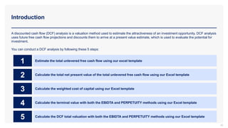 Introduction
26
A discounted cash flow (DCF) analysis is a valuation method used to estimate the attractiveness of an investment opportunity. DCF analysis
uses future free cash flow projections and discounts them to arrive at a present value estimate, which is used to evaluate the potential for
investment.
You can conduct a DCF analysis by following these 5 steps:
Estimate the total unlevered free cash flow using our excel template
1
Calculate the total net present value of the total unlevered free cash flow using our Excel template
2
Calculate the weighted cost of capital using our Excel template
3
Calculate the terminal value with both the EBIDTA and PERPETUITY methods using our Excel template
4
Calculate the DCF total valuation with both the EBIDTA and PERPETUITY methods using our Excel template
5
 