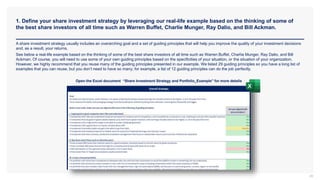1. Define your share investment strategy by leveraging our real-life example based on the thinking of some of
the best share investors of all time such as Warren Buffet, Charlie Munger, Ray Dalio, and Bill Ackman.
29
A share investment strategy usually includes an overarching goal and a set of guiding principles that will help you improve the quality of your investment decisions
and, as a result, your returns.
See below a real-life example based on the thinking of some of the best share investors of all time such as Warren Buffet, Charlie Munger, Ray Dalio, and Bill
Ackman. Of course, you will need to use some of your own guiding principles based on the specificities of your situation, or the situation of your organization.
However, we highly recommend that you reuse many of the guiding principles presented in our example. We listed 29 guiding principles so you have a long list of
examples that you can reuse, but you don’t need to have so many; for example, a list of 12 guiding principles can do the job perfectly.
Open the Excel document “Share Investment Strategy and Portfolio_Example” for more details
 