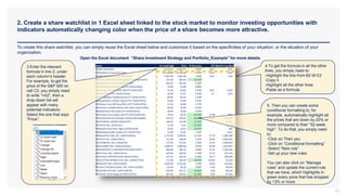 2. Create a share watchlist in 1 Excel sheet linked to the stock market to monitor investing opportunities with
indicators automatically changing color when the price of a share becomes more attractive.
32
To create this share watchlist, you can simply reuse the Excel sheet below and customize it based on the specificities of your situation, or the situation of your
organization.
Open the Excel document “Share Investment Strategy and Portfolio_Example” for more details
3.Enter the relevant
formula in line 2, under
each column’s header.
For example, to get the
price of the S&P 500 on
cell C2, you simply need
to write “=A2”, then a
drop-down list will
appear with many
potential indicators.
Select the one that says
“Price”:
4.To get the formula in all the other
lines, you simply need to:
-Highlight the line from B2 till E2
-Copy it
-Highlight all the other lines
-Paste as a formula
5. Then you can create some
conditional formatting to, for
example, automatically highlight all
the prices that are down by 20% or
more compared to their “52-week
high”. To do that, you simply need
to:
-Click on Then you
-Click on “Conditional formatting”
-Select “New rule”
-Set up your new rules
You can also click on “Manage
rules” and update the current rule
that we have, which highlights in
green every price that has dropped
by 13% or more
 