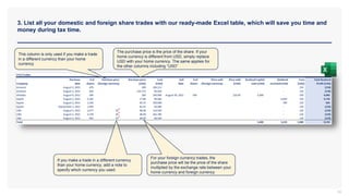 3. List all your domestic and foreign share trades with our ready-made Excel table, which will save you time and
money during tax time.
34
This column is only used if you make a trade
in a different currency than your home
currency
If you make a trade in a different currency
than your home currency, add a note to
specify which currency you used.
The purchase price is the price of the share. If your
home currency is different from USD, simply replace
USD with your home currency. The same applies for
the other columns including “USD”
For your foreign currency trades, the
purchase price will be the price of the share
multiplied by the exchange rate between your
home currency and foreign currency
 