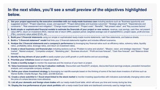 In the next slides, you’ll see a small preview of the objectives highlighted
below.
4
1. Get your project approved by the executive committee with our ready-made business case including sections such as "Business opportunity and
suggested solution", "Project objectives, scope, and approach", "Project deliverables and business outcomes", "Strategic alignment", "Dependencies and
constraints ", "Risk assessment and mitigation", "Change impact assessment", "Project costs", "Benefits", "Net present value", and "Key success factors“.
2. Build simple or sophisticated financial models to estimate the financials of your project or new venture: revenue, cost savings, cash flow, net present
value (NPV), return on investment (ROI), internal rate of return (IRR), payback period, weighted average cost of capital(WACC), project capex, profit and loss
(P&L), economic value added (EVA), etc.
3. Build your 3 financial statements using our simple or sophisticated ready-made income statements, cash flow statements, and balance sheets.
4. Build a “3 financial statement” model that links your 3 financial statements together and includes different scenarios.
5. Analyze the 3 financial statements and a company’s performance by leveraging key financial ratios such as efficiency ratios, solvency ratios, liquidity
ratios, profitability ratios, leverage ratios, and return on investment ratios.
6. Create a robust business and financial plan including sections such as “Problem to solve and solution”, “Mission, vision, and strategic objectives”, “Target
market”, “Market analysis”, “Competitor analysis”, “Marketing plan”, “Business structure”, “Profit and loss forecast”, “Cash flow forecast”, and “Balance sheet
forecast”.
7. Identify the key drivers of your profit to easily explain your profit growth or profit decline and act accordingly.
8. Prioritize your initiatives based on impact and effort.
9. Create a monthly budget to monitor the expenses and the revenue of your team or project.
10. Value businesses based on the top 4 valuation methods: Discounted cash flow(DCF) analysis, discounted future earnings analysis, precedent transaction
analysis, and comparable company analysis.
11. Define your share investment strategy by leveraging our real-life example based on the thinking of some of the best share investors of all time such as
Warren Buffet, Charlie Munger, Ray Dalio, and Bill Ackman.
12. Create a share watchlist in 1 Excel sheet linked to the stock market to monitor investing opportunities with indicators automatically changing colors when
the price of a share becomes more attractive.
13. List all your domestic and foreign share trades with our ready-made Excel table, which will save you time and money during tax time.
14. Display the true performance of your stock portfolio with a ready-made Excel table and dashboard commonly used by hedge funds.
 