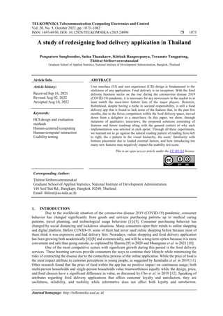 TELKOMNIKA Telecommunication Computing Electronics and Control
Vol. 20, No. 5, October 2022, pp. 1073~1082
ISSN: 1693-6930, DOI: 10.12928/TELKOMNIKA.v20i5.24094  1073
Journal homepage: http://telkomnika.uad.ac.id
A study of redesigning food delivery application in Thailand
Pongsatorn Sungboonlue, Satisa Thanakaew, Kittisak Rangseepanya, Teramate Tangpatong,
Thitirat Siriborvornratanakul
Graduate School of Applied Statistics, National Institute of Development Administration, Bangkok, Thailand
Article Info ABSTRACT
Article history:
Received Sep 16, 2021
Revised Aug 02, 2022
Accepted Aug 10, 2022
User interface (UI) and user experience (UX) design is fundamental to the
stickiness of any application. Food delivery is no exception. With the food
delivery business sector on the rise during the coronavirus disease 2019
(COVID-19) pandemic, it is necessary for any newcomers in the market to at
least match the must-have feature lists of the major players. However,
Robinhood, despite having a niche in societal responsibility, is still a food
delivery app that is found to lack some of the features that, in the past few
months, due to the fierce competition within the food delivery space, moved
down from a delighter to a must-have. In this paper, we show, through
iterations of qualitative interviews, the proposed solutions consisting of
features and future roadmap along with the general context of why each
implementation was selected in each sprint. Through all these experiments,
we learned not to go against the natural reading pattern of reading from left
to right, the z pattern in the visual hierarchy, the users’ familiarity with
buttons placement due to loaded external factors, and how introducing too
many new features may negatively impact the usability test score.
Keywords:
HCI design and evaluation
methods
Human-centered computing
Human-computer interaction
Usability testing
This is an open access article under the CC BY-SA license.
Corresponding Author:
Thitirat Siriborvornratanakul
Graduate School of Applied Statistics, National Institute of Development Administration
148 SeriThai Rd., Bangkapi, Bangkok 10240, Thailand
Email: thitirat@as.nida.ac.th
1. INTRODUCTION
Due to the worldwide situation of the coronavirus disease 2019 (COVID-19) pandemic, consumer
behavior has changed significantly from goods and services purchasing patterns up to medical caring
patterns, travel planning, and technological usage behaviors [1]-[5]. Consumer purchasing behavior has
changed by social distancing and lockdown situations. Many consumers open their minds to online shopping
and digital platform. Before COVID-19, some of them had never used online shopping before because most of
them think it was expensive and had delivery fees. Nowadays, online shopping and food delivery application
has been growing both academically [6]-[8] and commercially, and will be a long-term option because it is more
convenient and safe than going outside, as explained by Sharma [9] in 2020 and Muangmee et al. in 2021 [10].
One of the most competitive scenes with significant growth during this period is the food delivery
services. These booming services provide consumers the ways to continue their lifestyle while minimizing the
risks of contracting the disease due to the contactless process of the online application. While the price of food is
the most impact attribute to customer perceptions in young people, as suggested by Jamaludin et al. in 2019 [11].
Other research found that the price of food within the app has no positive impact on continuous usage; both
multi-person households and single-person households value trustworthiness equally while the design, price,
and food choices have a significant difference in value, as discussed by Cho et al. in 2019 [12]. Speaking of
attributes regarding food delivery applications that affect customer loyalty and satisfaction, they are
usefulness, reliability, and mobility while informative does not affect both loyalty and satisfaction.
 