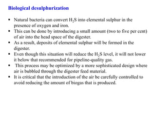 Biological desulphurization
 Natural bacteria can convert H2S into elemental sulphur in the
presence of oxygen and iron.
 This can be done by introducing a small amount (two to five per cent)
of air into the head space of the digester.
 As a result, deposits of elemental sulphur will be formed in the
digester.
 Even though this situation will reduce the H2S level, it will not lower
it below that recommended for pipeline-quality gas.
 This process may be optimized by a more sophisticated design where
air is bubbled through the digester feed material.
 It is critical that the introduction of the air be carefully controlled to
avoid reducing the amount of biogas that is produced.
 
