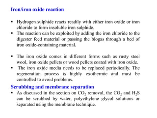 Iron/iron oxide reaction
 Hydrogen sulphide reacts readily with either iron oxide or iron
chloride to form insoluble iron sulphide.
 The reaction can be exploited by adding the iron chloride to the
digester feed material or passing the biogas through a bed of
iron oxide-containing material.
 The iron oxide comes in different forms such as rusty steel
wool, iron oxide pellets or wood pellets coated with iron oxide.
 The iron oxide media needs to be replaced periodically. The
regeneration process is highly exothermic and must be
controlled to avoid problems.
Scrubbing and membrane separation
 As discussed in the section on CO2 removal, the CO2 and H2S
can be scrubbed by water, polyethylene glycol solutions or
separated using the membrane technique.
 