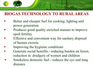 BIOGAS TECHNOLOGY TO RURALAREAS
 Better and cheaper fuel for cooking, lighting and
power generation
 Produces good quality enriched manure to improve
spoil fertility
 Effective and convenient way for sanitary disposal
of human excreta
 Improving the hygienic conditions
 Generate social benefits - reducing burden on forest,
reduction in drudgery of women and children
 Smokeless domestic fuel - reduces the eye and lung
diseases
 