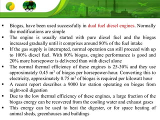  Biogas, have been used successfully in dual fuel diesel engines. Normally
the modifications are simple
 The engine is usually started with pure diesel fuel and the biogas
increased gradually until it comprises around 80% of the fuel intake
 If the gas supply is interrupted, normal operation can still proceed with up
to 100% diesel fuel. With 80% biogas, engine performance is good and
20% more horsepower is delivered than with diesel alone
 The normal thermal efficiency of these engines is 25-30% and they use
approximately 0.45 m3 of biogas per horsepower-hour. Converting this to
electricity, approximately 0.75 m3 of biogas is required per kilowatt hour
 A recent report describes a 9000 kw station operating on biogas from
night-soil digestion
 Due to the low thermal efficiency of these engines, a large fraction of the
biogas energy can be recovered from the cooling water and exhaust gases
 This energy can be used to heat the digester, or for space heating of
animal sheds, greenhouses and buildings
 
