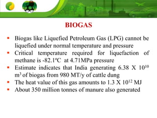  Biogas like Liquefied Petroleum Gas (LPG) cannot be
liquefied under normal temperature and pressure
 Critical temperature required for liquefaction of
methane is -82.1ºC at 4.71MPa pressure
 Estimate indicates that India generating 6.38 X 1010
m3 of biogas from 980 MT/y of cattle dung
 The heat value of this gas amounts to 1.3 X 1012 MJ
 About 350 million tonnes of manure also generated
BIOGAS
 