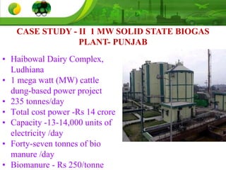 • Haibowal Dairy Complex,
Ludhiana
• 1 mega watt (MW) cattle
dung-based power project
• 235 tonnes/day
• Total cost power -Rs 14 crore
• Capacity -13-14,000 units of
electricity /day
• Forty-seven tonnes of bio
manure /day
• Biomanure - Rs 250/tonne
CASE STUDY - II 1 MW SOLID STATE BIOGAS
PLANT- PUNJAB
 