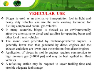  Biogas is used as an alternative transportation fuel in light and
heavy duty vehicles, can use the same existing technique for
fuelling compressed natural gas vehicles
 In many countries, biogas is viewed as an environmentally
attractive alternative to diesel and gasoline for operating buses and
other local transit vehicles
 The sound level generated by methane-powdered engines is
generally lower than that generated by diesel engines and the
exhaust emissions are lower than the emission from diesel engines
 Application of biogas in mobile engines requires compression to
high pressure gas (>3000 psi) and may be best applied in fleet
vehicles
 A refuelling station may be required to lower fuelling time and
provide adequate fuel storage
VEHICULAR USE
 