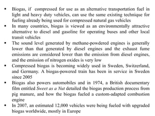  Biogas, if compressed for use as an alternative transportation fuel in
light and heavy duty vehicles, can use the same existing technique for
fueling already being used for compressed natural gas vehicles
 In many countries, biogas is viewed as an environmentally attractive
alternative to diesel and gasoline for operating buses and other local
transit vehicles
 The sound level generated by methane-powdered engines is generally
lower than that generated by diesel engines and the exhaust fume
emissions are considered lower than the emission from diesel engines,
and the emission of nitrogen oxides is very low
 Compressed biogas is becoming widely used in Sweden, Switzerland,
and Germany. A biogas-powered train has been in service in Sweden
since 2005
 Biogas also powers automobiles and in 1974, a British documentary
film entitled Sweet as a Nut detailed the biogas production process from
pig manure, and how the biogas fueled a custom-adapted combustion
engine
 In 2007, an estimated 12,000 vehicles were being fueled with upgraded
biogas worldwide, mostly in Europe
 
