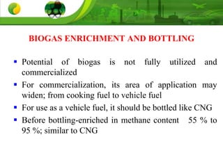 BIOGAS ENRICHMENT AND BOTTLING
 Potential of biogas is not fully utilized and
commercialized
 For commercialization, its area of application may
widen; from cooking fuel to vehicle fuel
 For use as a vehicle fuel, it should be bottled like CNG
 Before bottling-enriched in methane content 55 % to
95 %; similar to CNG
 