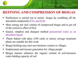 REFINING AND COMPRESSION OF BIOGAS
 Purification is carried out to enrich biogas by scrubbing off the
unwanted components (CO2 and H2S)
 More energy per unit volume of compressed biogas and to get rid
of the corrosive effect of H2S
 Easiest, simplest and cheapest method pressurized water as an
absorbent liquid
 Plants linked with dairy (350 cattle or more), sewage treatment
plants are suitable for this work
 Biogas bottling may start new business venture in villages
 Employment and income generation for village people
 Biogas manure enhances the organic content of soil-increases
water holding capacity of soil
 