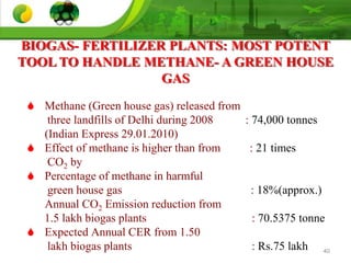 40
 Methane (Green house gas) released from
three landfills of Delhi during 2008 : 74,000 tonnes
(Indian Express 29.01.2010)
 Effect of methane is higher than from : 21 times
CO2 by
 Percentage of methane in harmful
green house gas : 18%(approx.)
Annual CO2 Emission reduction from
1.5 lakh biogas plants : 70.5375 tonne
 Expected Annual CER from 1.50
lakh biogas plants : Rs.75 lakh
BIOGAS- FERTILIZER PLANTS: MOST POTENT
TOOL TO HANDLE METHANE- A GREEN HOUSE
GAS
 