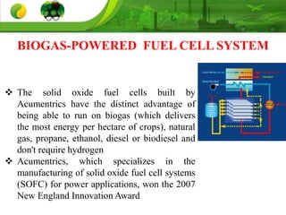 BIOGAS-POWERED FUEL CELL SYSTEM
 The solid oxide fuel cells built by
Acumentrics have the distinct advantage of
being able to run on biogas (which delivers
the most energy per hectare of crops), natural
gas, propane, ethanol, diesel or biodiesel and
don't require hydrogen
 Acumentrics, which specializes in the
manufacturing of solid oxide fuel cell systems
(SOFC) for power applications, won the 2007
New England Innovation Award
 