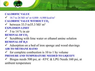 CALORIFIC VALUE
 18.7 to 26 MJ/ m3 or 4,800 - 6,900 kcal/m3
CALORIFIC VALUE WITHOUT CO2
 between 33.5 to35.3 MJ/ m3
EXPLOSION LIMIT
 5 to 14 % in air
REMOVAL OF CO2
 Scrubbing with lime water or ethanol amine solution
REMOVAL OF H2S
 Adsorption on a bed of iron sponge and wood shavings
AIR TO METHANE RATIO
 for complete combustion is 10 to 1 by volume
PRESSURE AND TEMPERATURE NEEDED TO LIQUEFY
 Biogas needs 500 psi, at –83oC & LPG Needs 160 psi, at
ambient temperature
 