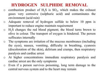 HYDROGEN SULPHIDE REMOVAL
o combustion product of H2S is SO2, which makes the exhaust
gases very corrosive (sulphuric acid) and contaminates the
environment (acid rain)
o Adequate removal of hydrogen sulfide to below 10 ppm is
important to reduce engine maintain requirement
o H2S changes the red blood pigment; the blood turns brown to
olive in colour. The transport of oxygen is hindered. The person
suffocates internally
o The symptoms are irritation of the mucous membranes (including
the eyes), nausea, vomiting, difficulty in breathing, cyanosis
(discoloration of the skin), delirium and cramps, then respiratory
paralysis and cardiac arrest
o At higher concentrations immediate respiratory paralysis and
cardiac arrest are the only symptoms
o Even if a person survives poisoning, long term damage to the
central nervous system and to the heart may remain
 