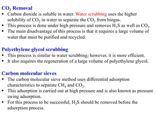 CO2 Removal
 Carbon dioxide is soluble in water. Water scrubbing uses the higher
solubility of CO2 in water to separate the CO2 from biogas.
 This process is done under high pressure and removes H2S as well as CO2.
 The main disadvantage of this process is that it requires a large volume of
water that must be purified and recycled.
Polyethylene glycol scrubbing
 This process is similar to water scrubbing; however, it is more efficient.
 It also requires the regeneration of a large volume of polyethylene glycol.
Carbon molecular sieves
 The carbon molecular sieve method uses differential adsorption
characteristics to separate CH4 and CO2.
 This adsorption is carried out at high pressure and is also known as pressure
swing adsorption.
 For this process to be successful, H2S should be removed before the
adsorption process.
 