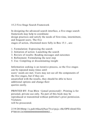 15.2 Five-Stage Search Framework
In designing the advanced search interface, a five-stage search
framework may help to coordinate
design practices and satisfy the needs of first-time, intermittent,
and frequent users. The five
stages of action, illustrated more fully in Box 15.1 , are:
1. Formulation: Expressing the search
2. Initiation of action: Launching the search
3. Review of results: Reading messages and outcomes
4. Refinement: Formulating the next step
5. Use: Compiling or disseminating insight
Information seeking is an iterative process, so the five-stages
can be repeated many times until
users’ needs are met. Users may not see all the components of
the five stages, but if they are
unsatisfied with the results, they should be able to have
additional options and change their
queries easily.
PRINTED BY: Fran Blow <[email protected]>. Printing is for
personal, private use only. No part of this book may be
reproduced or transmitted without publisher's prior permission.
Violators
will be prosecuted.
2/19/2018http://e.pub/r6kac6j9uer7lvx1pcjc.vbk/OPS/xhtml/file
P7001012430000000000000000002...
 