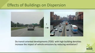 16
Effects of Buildings on Dispersion
?
Do transit oriented developments (TOD) with high building densities
increase the impact of vehicle emissions by reducing ventilation?
 