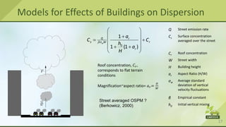 17
Models for Effects of Buildings on Dispersion
Q Street emission rate
Cs
Surface concentration
averaged over the street
Cr
Roof concentration
W Street width
H Building height
ar
Aspect Ratio (H/W)
σw
Average standard
deviation of vertical
velocity fluctuations
β Empirical constant
h0
Initial vertical mixing
Roof concentration, 𝐶𝑟,
corresponds to flat terrain
conditions
Street averaged OSPM ?
(Berkowicz, 2000)

 
 

 
 
 
 
 
0
1
1 (1 )
w
Q r
s r
W
r
a
C C
h
a
H
Magnification~aspect ratio= 𝑎𝑟=
𝐻
𝑊
 